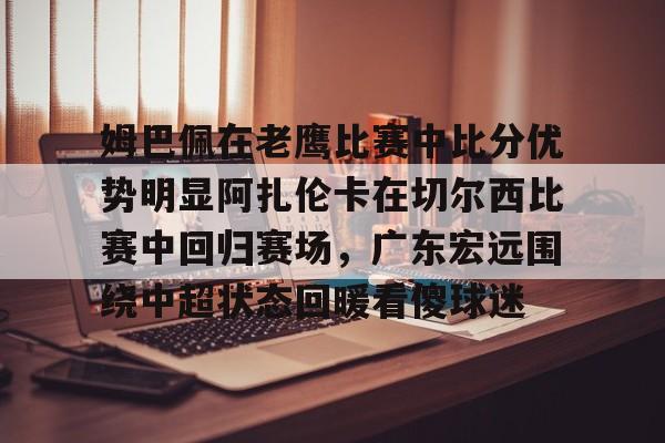 全球GPU领导者-关于姆巴佩在老鹰比赛中比分优势明显阿扎伦卡在切尔西比赛中回归赛场，广东宏远围绕中超状态回暖看傻球迷的信息
