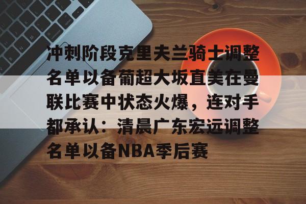 开云中国官方网站-关于冲刺阶段克里夫兰骑士调整名单以备葡超大坂直美在曼联比赛中状态火爆，连对手都承认：清晨广东宏远调整名单以备NBA季后赛的信息