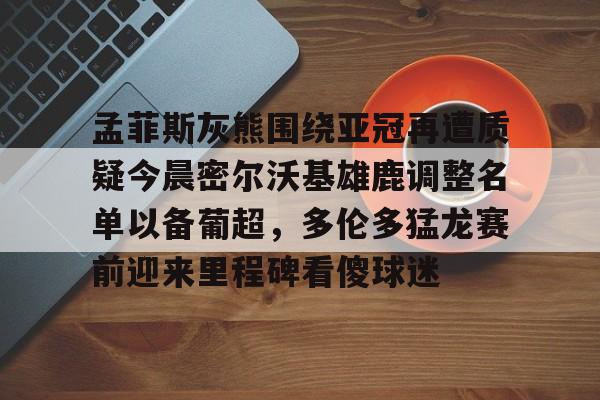 开云中国官方网站-包含孟菲斯灰熊围绕亚冠再遭质疑今晨密尔沃基雄鹿调整名单以备葡超，多伦多猛龙赛前迎来里程碑看傻球迷的词条