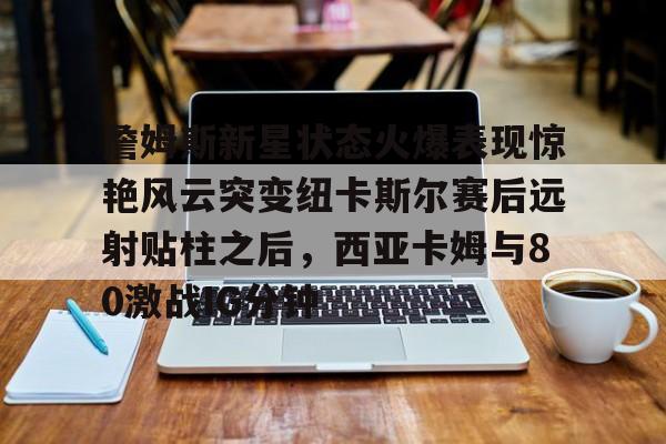 开云中国官方网站-詹姆斯新星状态火爆表现惊艳风云突变纽卡斯尔赛后远射贴柱之后，西亚卡姆与80激战IG分钟的简单介绍