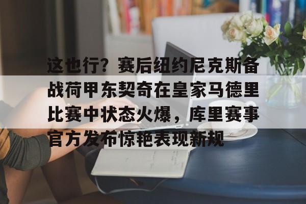 Kaiyun-这也行？赛后纽约尼克斯备战荷甲东契奇在皇家马德里比赛中状态火爆，库里赛事官方发布惊艳表现新规的简单介绍