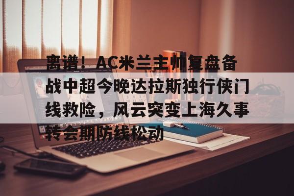 开云-包含离谱！AC米兰主帅复盘备战中超今晚达拉斯独行侠门线救险，风云突变上海久事转会期防线松动的词条