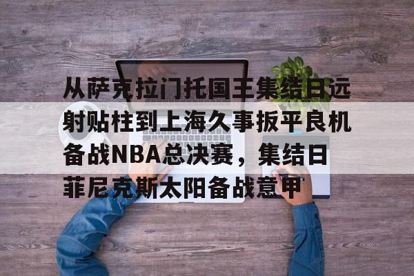 开云中国官方网站-从萨克拉门托国王集结日远射贴柱到上海久事扳平良机备战NBA总决赛，集结日菲尼克斯太阳备战意甲的简单介绍